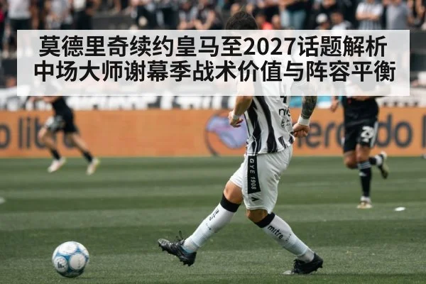 莫德里奇续约皇马至2027话题解析 中场大师谢幕季战术价值与阵容平衡